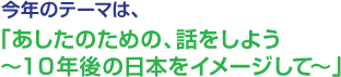 今年の出展テーマは、今年の出展テーマは、「あしたのための、話をしよう～10年後の日本をイメージして～」